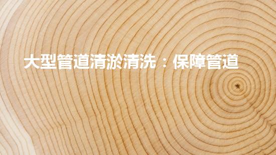 大型管道清淤清洗：保障管道暢通，提升設(shè)備壽命